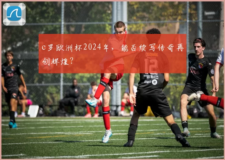 c罗欧洲杯2024年，能否续写传奇再创辉煌？