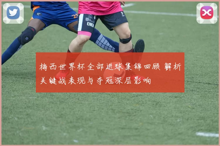 梅西世界杯全部进球集锦回顾 解析关键战表现与夺冠深层影响