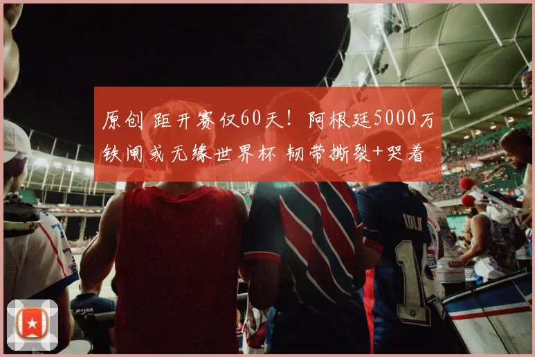 原创 距开赛仅60天！阿根廷5000万铁闸或无缘世界杯 韧带撕裂+哭着离场