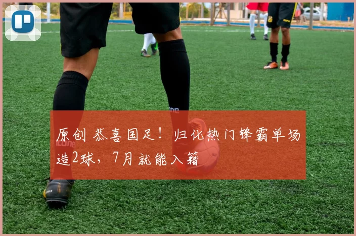 原创 恭喜国足！归化热门锋霸单场造2球，7月就能入籍
