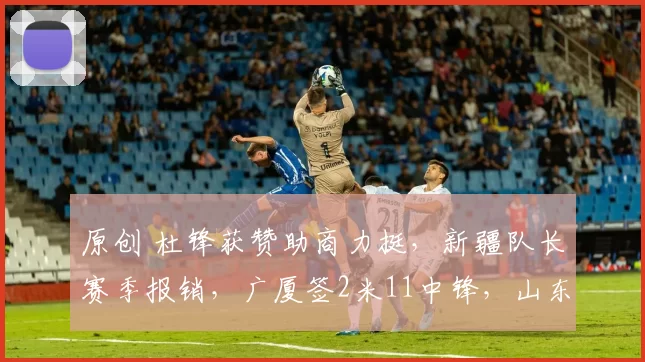 原创 杜锋获赞助商力挺，新疆队长赛季报销，广厦签2米11中锋，山东主帅心凉
