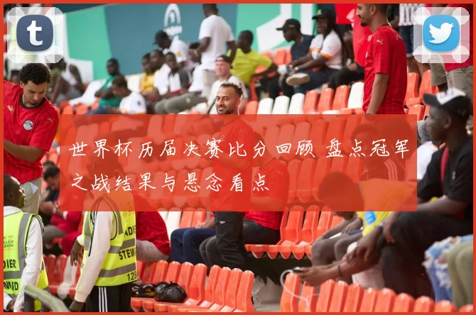 世界杯历届决赛比分回顾 盘点冠军之战结果与悬念看点